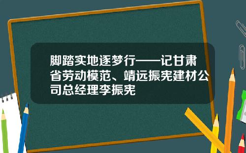 脚踏实地逐梦行——记甘肃省劳动模范、靖远振宪建材公司总经理李振宪