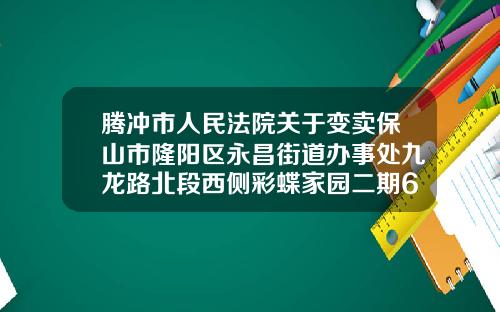 腾冲市人民法院关于变卖保山市隆阳区永昌街道办事处九龙路北段西侧彩蝶家园二期61幢6号商铺的公告