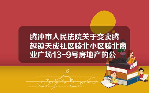 腾冲市人民法院关于变卖腾越镇天成社区腾北小区腾北商业广场13-9号房地产的公告
