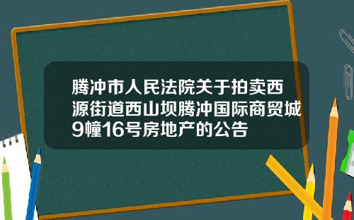 腾冲市人民法院关于拍卖西源街道西山坝腾冲国际商贸城9幢16号房地产的公告