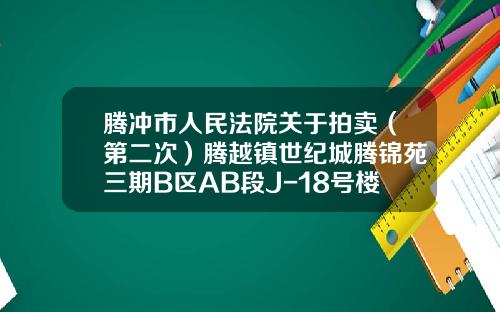 腾冲市人民法院关于拍卖（第二次）腾越镇世纪城腾锦苑三期B区AB段J-18号楼2单元1102号房产的公告