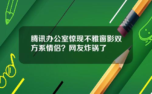 腾讯办公室惊现不雅窗影双方系情侣？网友炸锅了