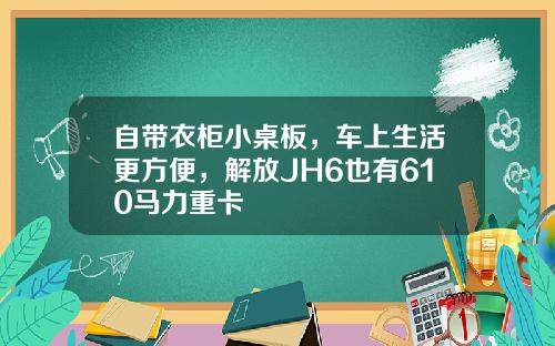 自带衣柜小桌板，车上生活更方便，解放JH6也有610马力重卡