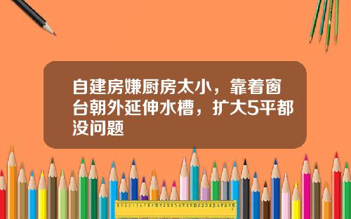 自建房嫌厨房太小，靠着窗台朝外延伸水槽，扩大5平都没问题
