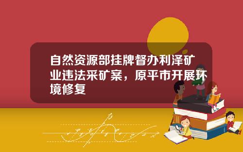 自然资源部挂牌督办利泽矿业违法采矿案，原平市开展环境修复