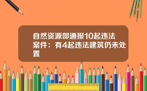 自然资源部通报10起违法案件：有4起违法建筑仍未处置