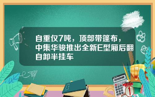 自重仅7吨，顶部带篷布，中集华骏推出全新E型厢后翻自卸半挂车