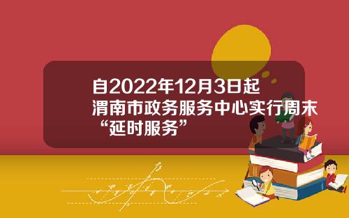自2022年12月3日起渭南市政务服务中心实行周末“延时服务”