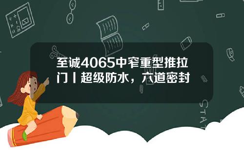 至诚4065中窄重型推拉门丨超级防水，六道密封