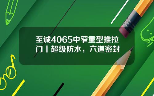 至诚4065中窄重型推拉门丨超级防水，六道密封