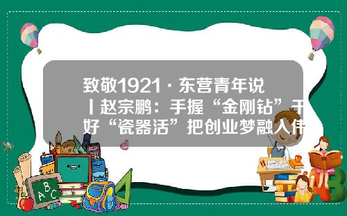 致敬1921·东营青年说丨赵宗鹏：手握“金刚钻”干好“瓷器活”把创业梦融入伟大的中国梦