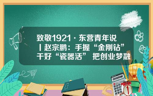 致敬1921·东营青年说丨赵宗鹏：手握“金刚钻” 干好“瓷器活” 把创业梦融入伟大的中国梦