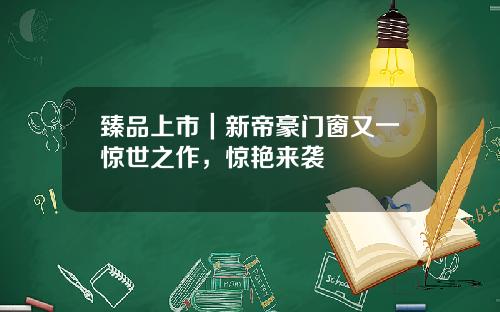 臻品上市｜新帝豪门窗又一惊世之作，惊艳来袭