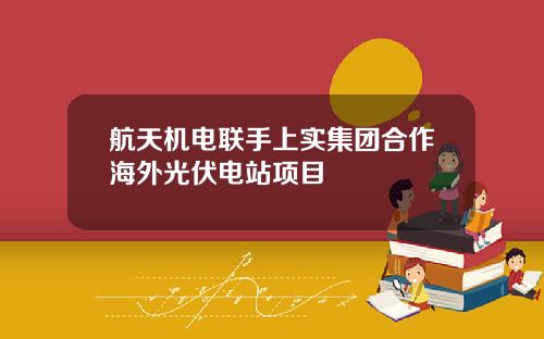 航天机电联手上实集团合作海外光伏电站项目
