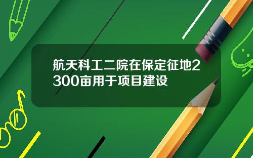 航天科工二院在保定征地2300亩用于项目建设