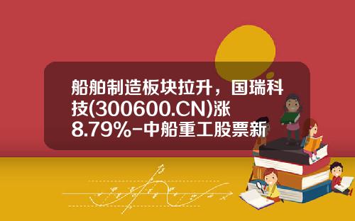 船舶制造板块拉升，国瑞科技(300600.CN)涨8.79%-中船重工股票新闻资讯