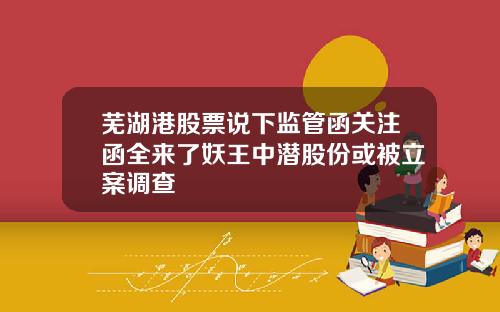 芜湖港股票说下监管函关注函全来了妖王中潜股份或被立案调查