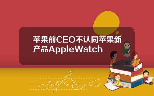 苹果前CEO不认同苹果新产品AppleWatch