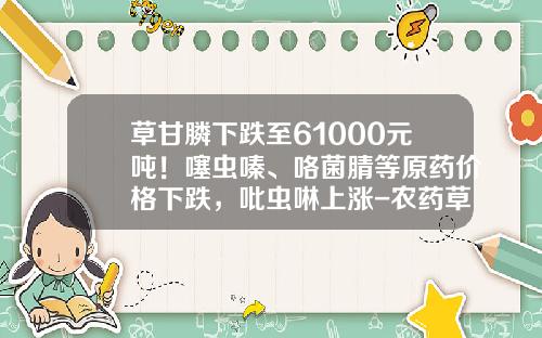 草甘膦下跌至61000元吨！噻虫嗪、咯菌腈等原药价格下跌，吡虫啉上涨-农药草甘膦多少钱一包