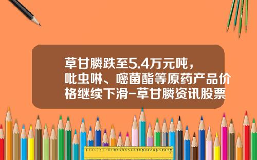 草甘膦跌至5.4万元吨，吡虫啉、嘧菌酯等原药产品价格继续下滑-草甘膦资讯股票行情新浪