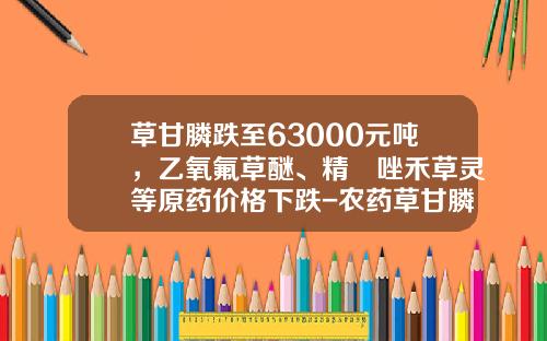 草甘膦跌至63000元吨，乙氧氟草醚、精噁唑禾草灵等原药价格下跌-农药草甘膦多少钱一包