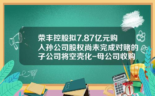 荣丰控股拟7.87亿元购入孙公司股权尚未完成对赌的子公司将空壳化-母公司收购孙公司