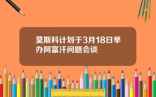 莫斯科计划于3月18日举办阿富汗问题会谈