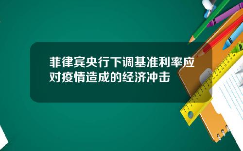 菲律宾央行下调基准利率应对疫情造成的经济冲击