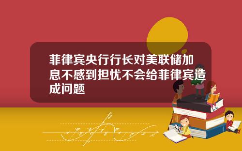 菲律宾央行行长对美联储加息不感到担忧不会给菲律宾造成问题