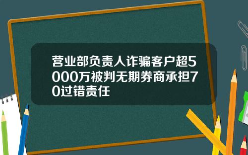 营业部负责人诈骗客户超5000万被判无期券商承担70过错责任