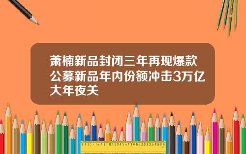萧楠新品封闭三年再现爆款公募新品年内份额冲击3万亿大年夜关