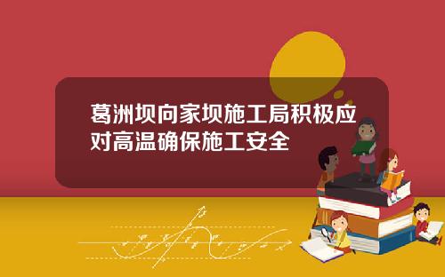 葛洲坝向家坝施工局积极应对高温确保施工安全