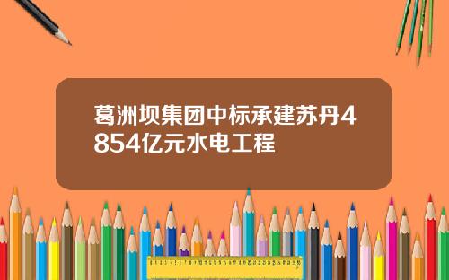 葛洲坝集团中标承建苏丹4854亿元水电工程
