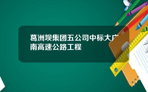 葛洲坝集团五公司中标大广南高速公路工程