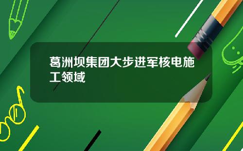 葛洲坝集团大步进军核电施工领域