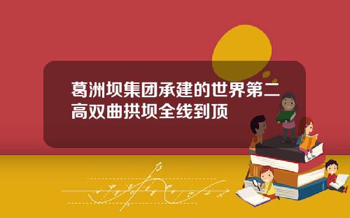 葛洲坝集团承建的世界第二高双曲拱坝全线到顶