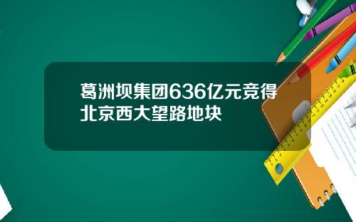 葛洲坝集团636亿元竞得北京西大望路地块