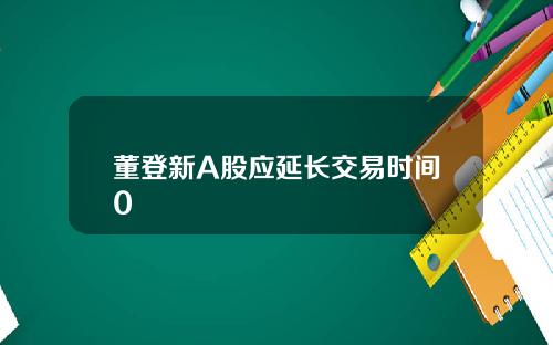 董登新A股应延长交易时间0