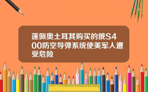 蓬佩奥土耳其购买的俄S400防空导弹系统使美军人遭受危险