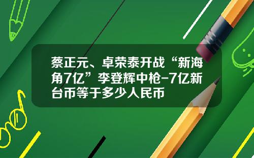 蔡正元、卓荣泰开战“新海角7亿”李登辉中枪-7亿新台币等于多少人民币