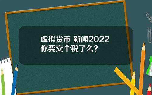 虚拟货币 新闻2022 你要交个税了么？