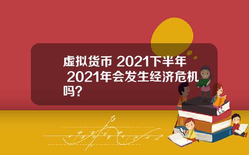 虚拟货币 2021下半年 2021年会发生经济危机吗？