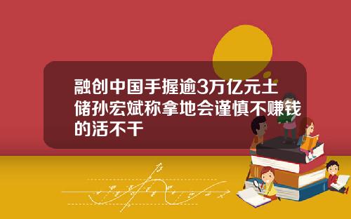 融创中国手握逾3万亿元土储孙宏斌称拿地会谨慎不赚钱的活不干