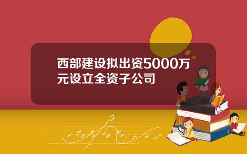 西部建设拟出资5000万元设立全资子公司