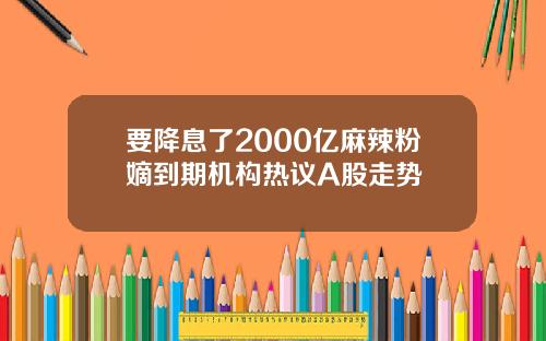 要降息了2000亿麻辣粉嫡到期机构热议A股走势
