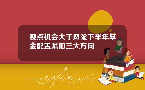 观点机会大于风险下半年基金配置紧扣三大方向