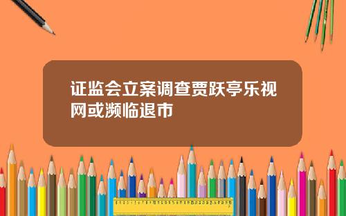 证监会立案调查贾跃亭乐视网或濒临退市