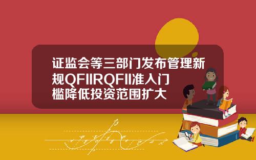 证监会等三部门发布管理新规QFIIRQFII准入门槛降低投资范围扩大