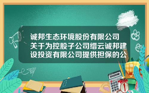 诚邦生态环境股份有限公司关于为控股子公司缙云诚邦建设投资有限公司提供担保的公告-浙江诚邦担保有限公司