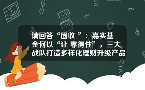请回答“固收+”：嘉实基金何以“让+靠得住”，三大战队打造多样化理财升级产品体系-嘉实策略精选基金